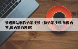黔东南清远网站制作奶茶视频（做奶茶视频,学做奶茶,做奶茶的视频）