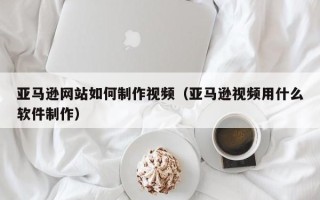 黔东南亚马逊网站如何制作视频（亚马逊视频用什么软件制作）